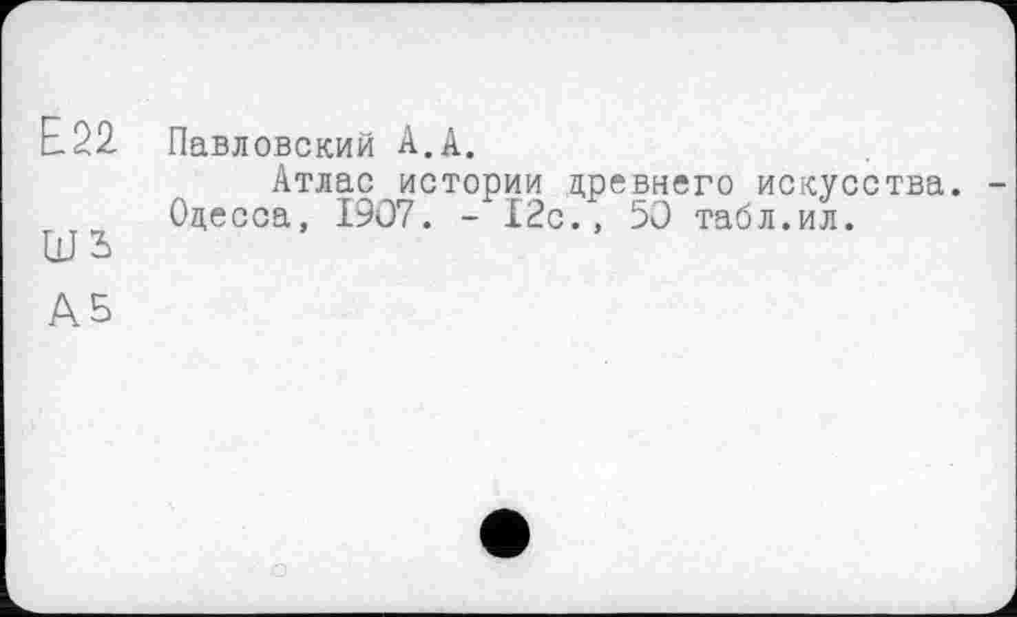 ﻿Е22
шъ
Павловский А.А.
Атлас истории древнего искусства. Одесса, 1907. - 12с., 50 табл.ил.